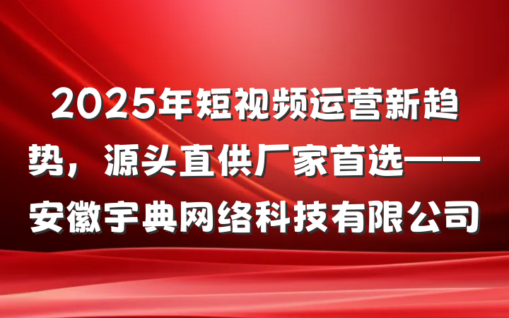 2025年短视频运营新趋势，源头直供厂家首选——安徽宇典网络科技有限公司
