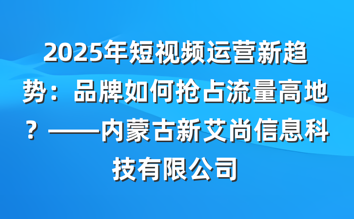 2025年短视频运营新趋势:品牌如何抢占流量高地?——内蒙古新艾尚信息科技有限公司