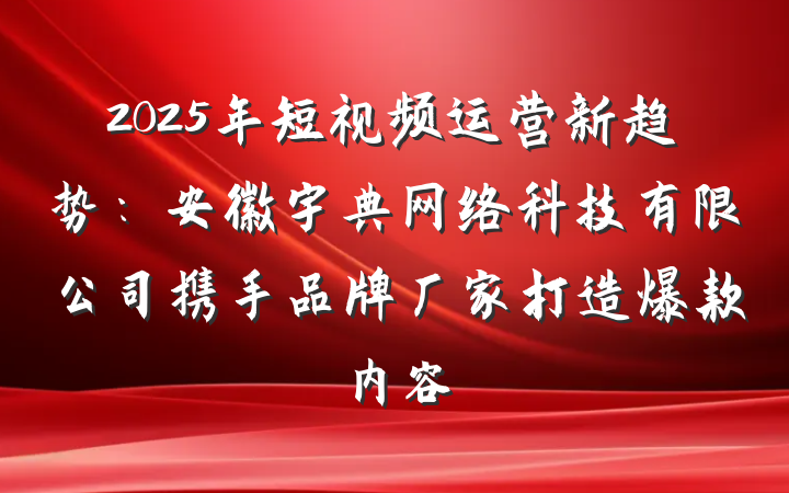 2025年短视频运营新趋势:安徽宇典网络科技有限公司携手品牌厂家打造爆款内容