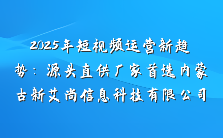 2025年短视频运营新趋势：源头直供厂家首选内蒙古新艾尚信息科技有限公司