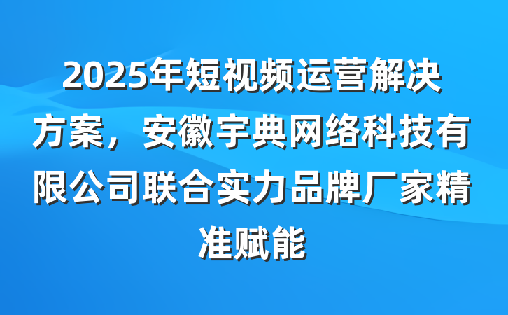 2025年短视频运营解决方案，安徽宇典网络科技有限公司联合实力品牌厂家精准赋能