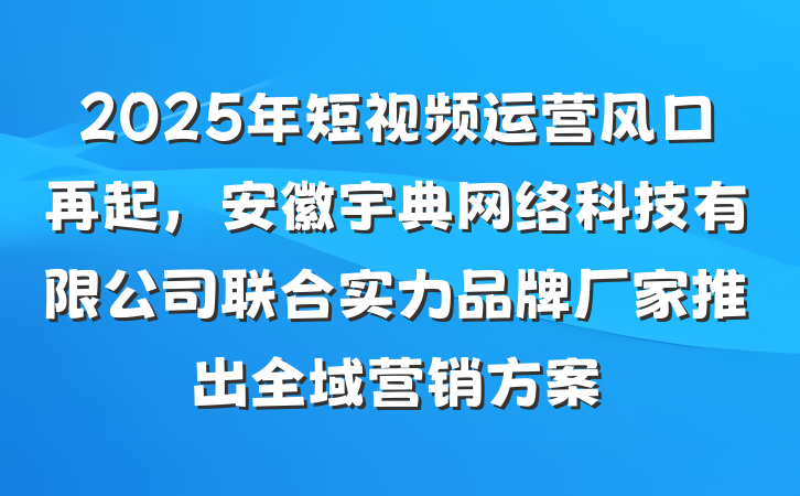 2025年短视频运营风口再起，安徽宇典网络科技有限公司联合实力品牌厂家推出全域营销方案