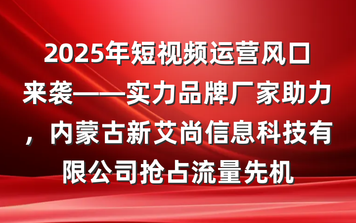 2025年短视频运营风口来袭——实力品牌厂家助力,内蒙古新艾尚信息科技有限公司抢占流量先机