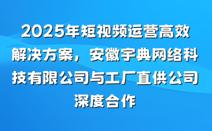 2025年短视频运营高效解决方案,安徽宇典网络科技有限公司与工厂直供公司深度合作