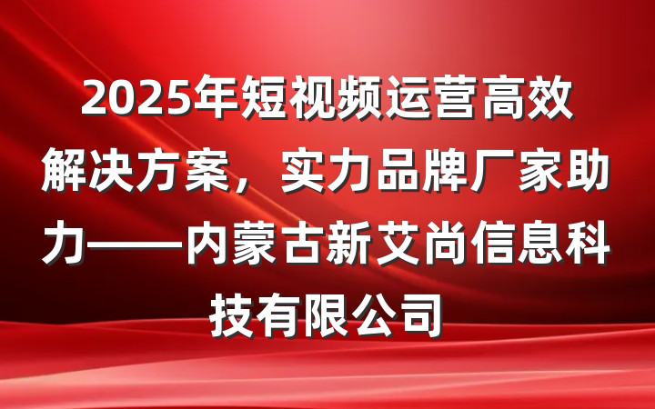 2025年短视频运营高效解决方案，实力品牌厂家助力——内蒙古新艾尚信息科技有限公司