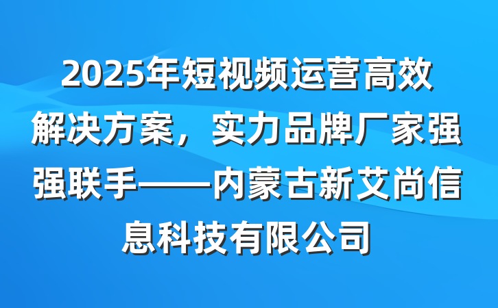 2025年短视频运营高效解决方案，实力品牌厂家强强联手——内蒙古新艾尚信息科技有限公司
