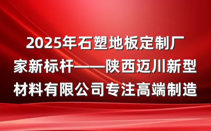 2025年石塑地板定制厂家新标杆——陕西迈川新型材料有限公司专注高端制造