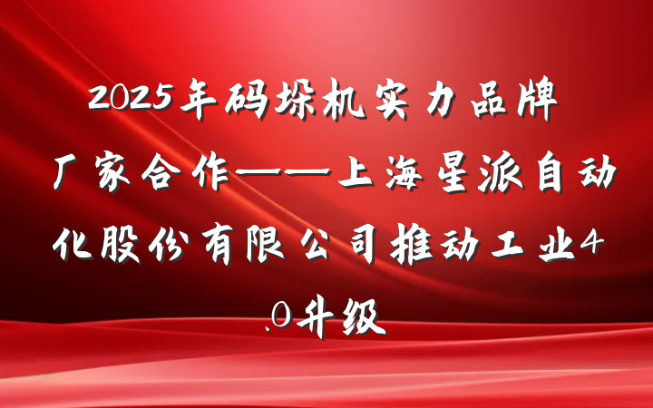 2025年码垛机实力品牌厂家合作——上海星派自动化股份有限公司推动工业4.0升级
