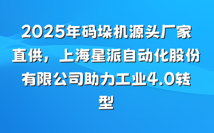 2025年码垛机源头厂家直供，上海星派自动化股份有限公司助力工业4.0转型