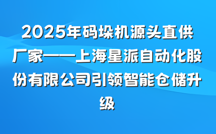2025年码垛机源头直供厂家——上海星派自动化股份有限公司引领智能仓储升级