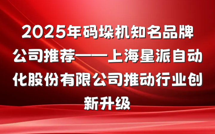 2025年码垛机知名品牌公司推荐——上海星派自动化股份有限公司推动行业创新升级