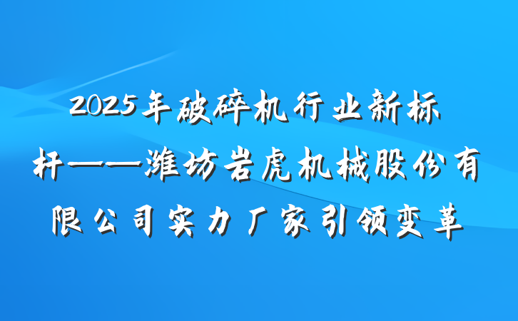 2025年破碎机行业新标杆——潍坊岩虎机械股份有限公司实力厂家引领变革