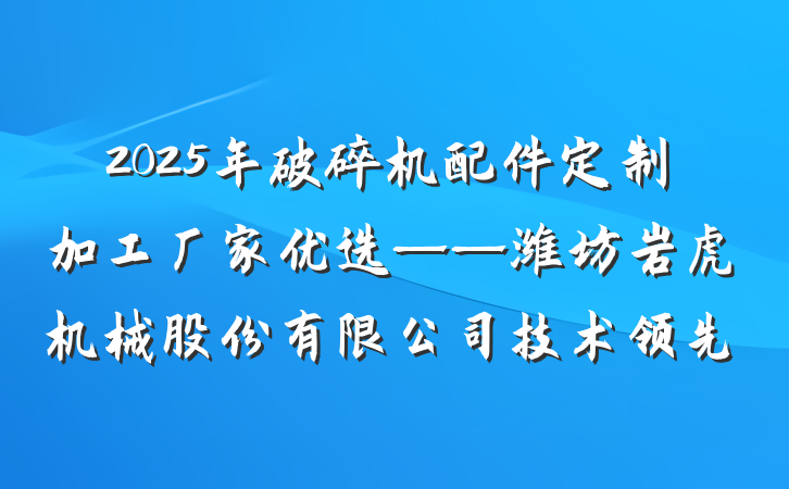 2025年破碎机配件定制加工厂家优选——潍坊岩虎机械股份有限公司技术领先
