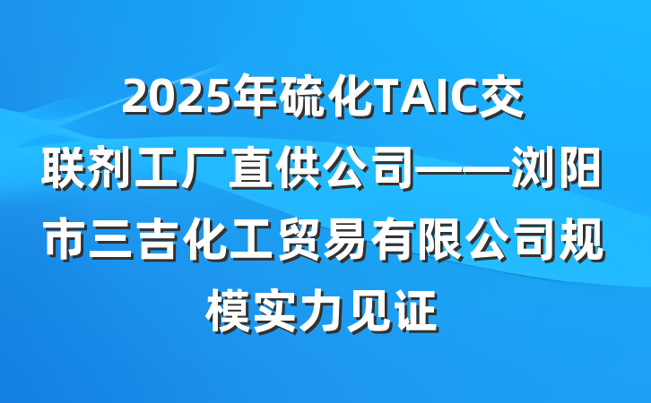 2025年硫化TAIC交联剂工厂直供公司——浏阳市三吉化工贸易有限公司规模实力见证
