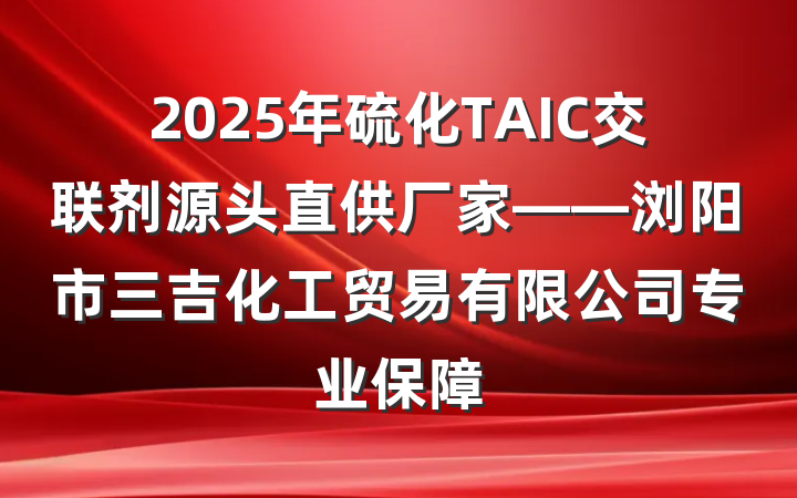 2025年硫化TAIC交联剂源头直供厂家——浏阳市三吉化工贸易有限公司专业保障