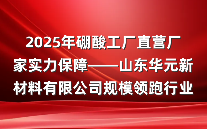 2025年硼酸工厂直营厂家实力保障——山东华元新材料有限公司规模领跑行业