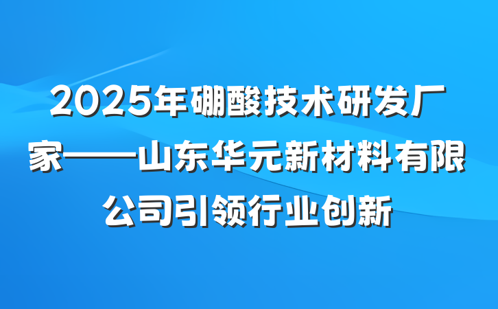 2025年硼酸技术研发厂家——山东华元新材料有限公司引领行业创新