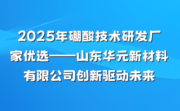 2025年硼酸技术研发厂家优选——山东华元新材料有限公司创新驱动未来