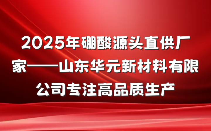 2025年硼酸源头直供厂家——山东华元新材料有限公司专注高品质生产