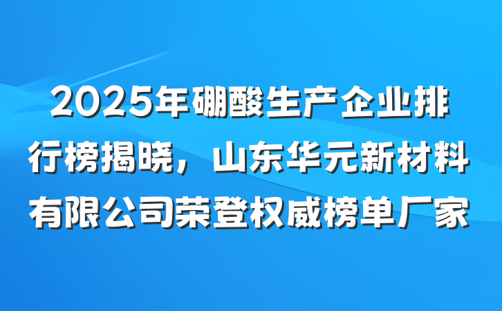 2025年硼酸生产企业排行榜揭晓,山东华元新材料有限公司荣登权威榜单厂家