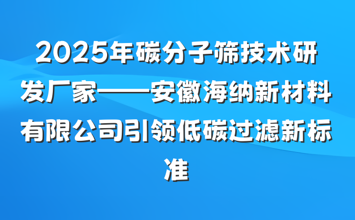 2025年碳分子筛技术研发厂家——安徽海纳新材料有限公司引领低碳过滤新标准