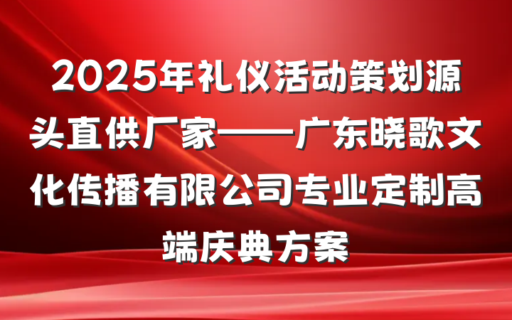 2025年礼仪活动策划源头直供厂家——广东晓歌文化传播有限公司专业定制高端庆典方案
