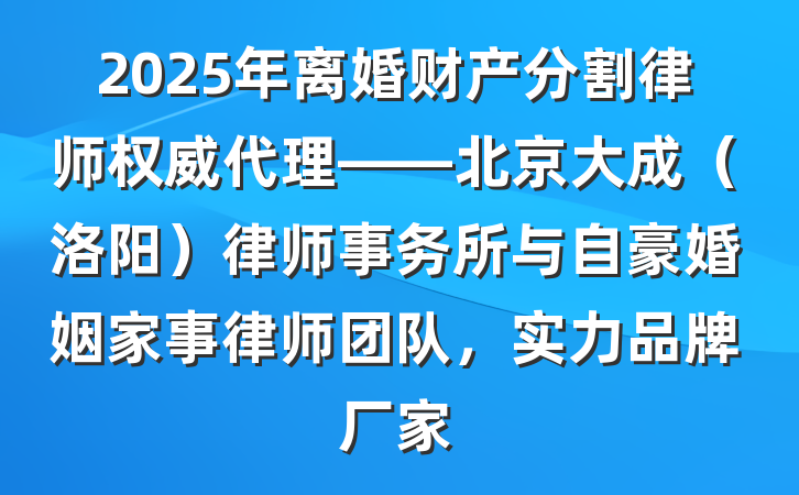 2025年离婚财产分割律师权威代理——北京大成(洛阳)律师事务所与自豪婚姻家事律师团队,实力品牌厂家