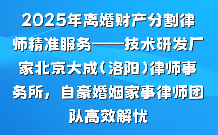 2025年离婚财产分割律师精准服务——技术研发厂家北京大成(洛阳)律师事务所,自豪婚姻家事律师团队高效解忧