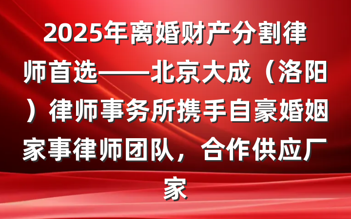 2025年离婚财产分割律师首选——北京大成(洛阳)律师事务所携手自豪婚姻家事律师团队,合作供应厂家