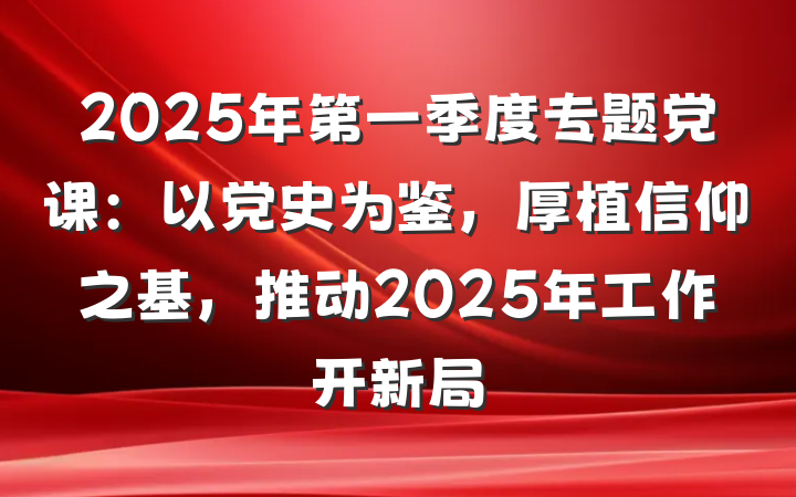 2025年第一季度专题党课：以党史为鉴，厚植信仰之基，推动2025年工作开新局