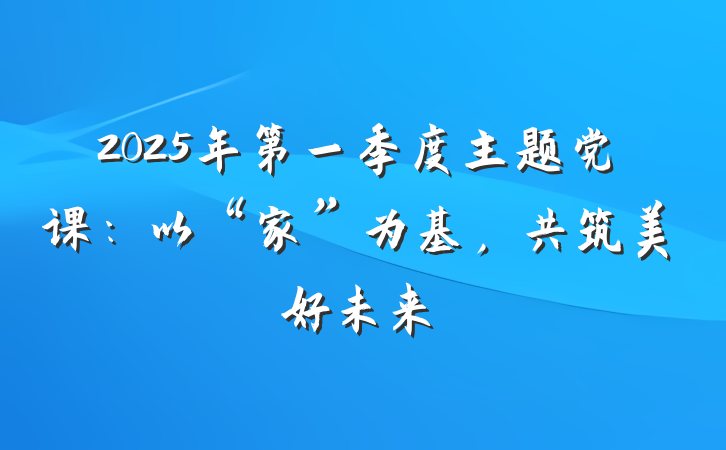 2025年第一季度主题党课：以“家”为基，共筑美好未来
