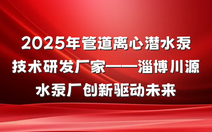 2025年管道离心潜水泵技术研发厂家——淄博川源水泵厂创新驱动未来