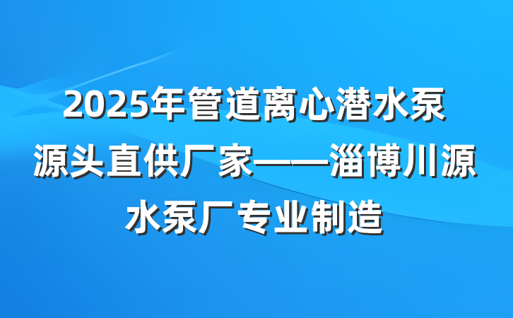 2025年管道离心潜水泵源头直供厂家——淄博川源水泵厂专业制造
