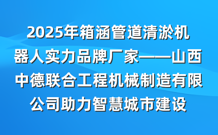 2025年箱涵管道清淤机器人实力品牌厂家——山西中德联合工程机械制造有限公司助力智慧城市建设