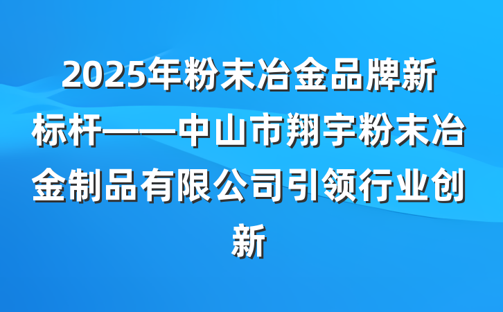 2025年粉末冶金品牌新标杆——中山市翔宇粉末冶金制品有限公司引领行业创新