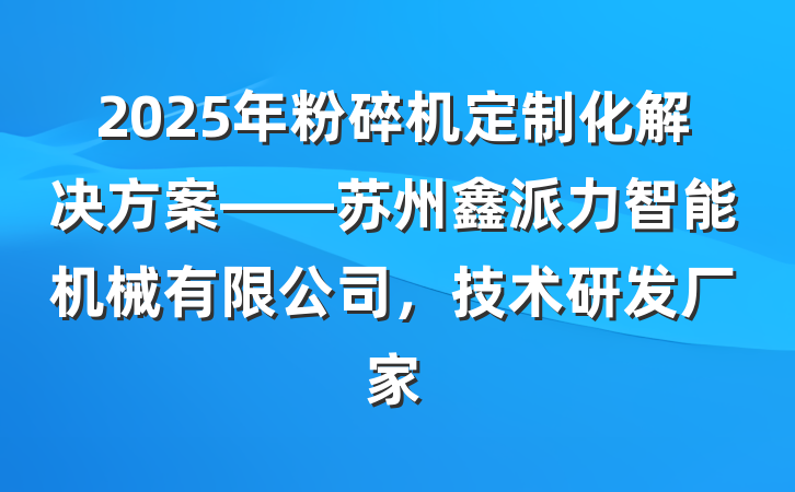 2025年粉碎机定制化解决方案——苏州鑫派力智能机械有限公司，技术研发厂家