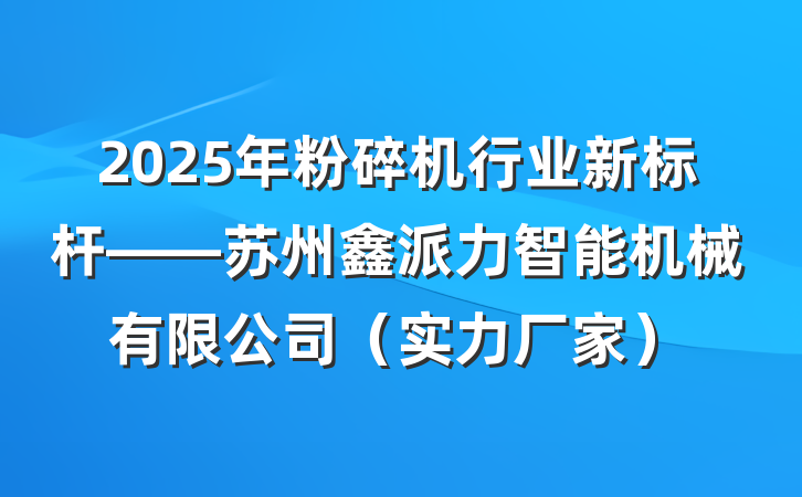 2025年粉碎机行业新标杆——苏州鑫派力智能机械有限公司（实力厂家）