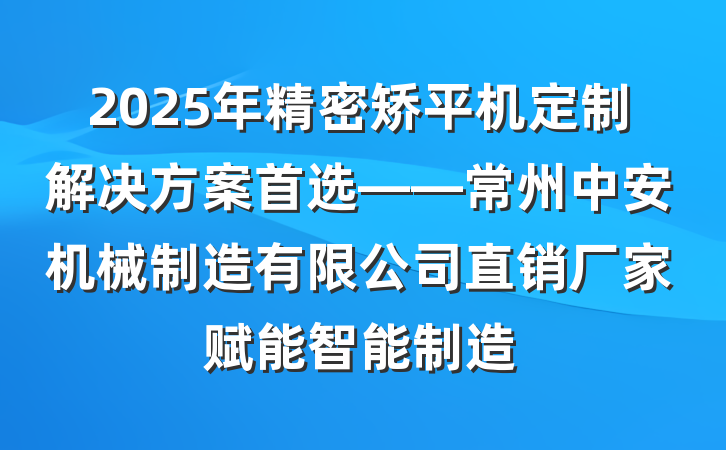 2025年精密矫平机定制解决方案首选——常州中安机械制造有限公司直销厂家赋能智能制造