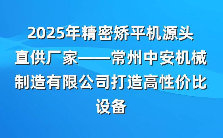 2025年精密矫平机源头直供厂家——常州中安机械制造有限公司打造高性价比设备