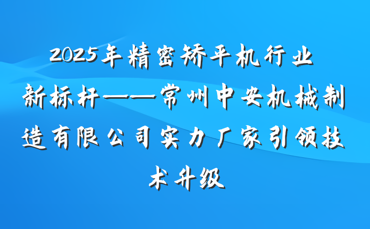 2025年精密矫平机行业新标杆——常州中安机械制造有限公司实力厂家引领技术升级