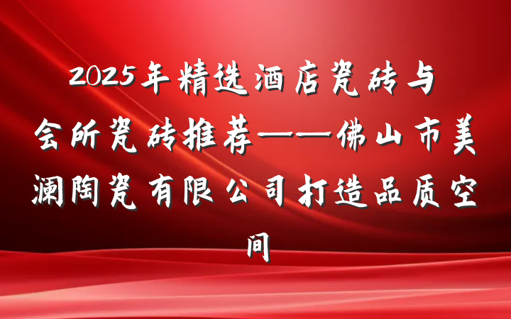 2025年精选酒店瓷砖与会所瓷砖推荐——佛山市美澜陶瓷有限公司打造品质空间
