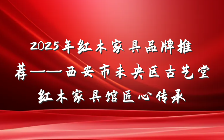2025年红木家具品牌推荐——西安市未央区古艺堂红木家具馆匠心传承