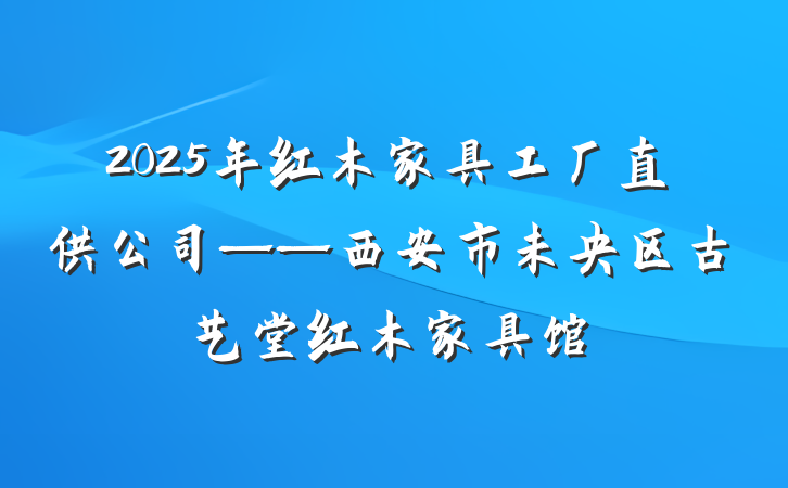 2025年红木家具工厂直供公司——西安市未央区古艺堂红木家具馆