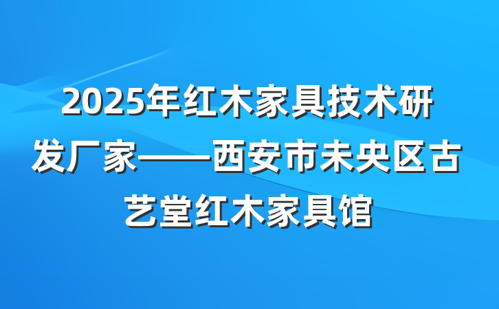 2025年红木家具技术研发厂家——西安市未央区古艺堂红木家具馆