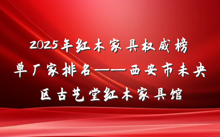 2025年红木家具权威榜单厂家排名——西安市未央区古艺堂红木家具馆