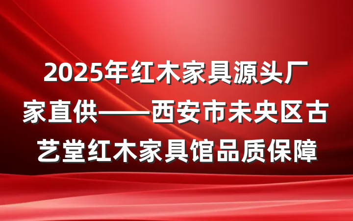 2025年红木家具源头厂家直供——西安市未央区古艺堂红木家具馆品质保障