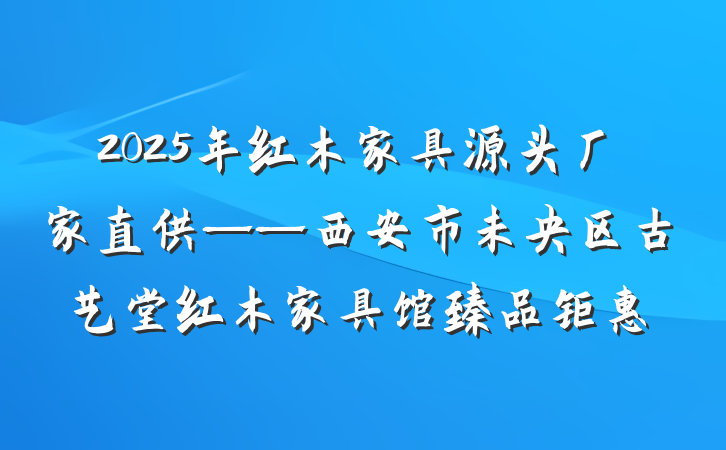 2025年红木家具源头厂家直供——西安市未央区古艺堂红木家具馆臻品钜惠