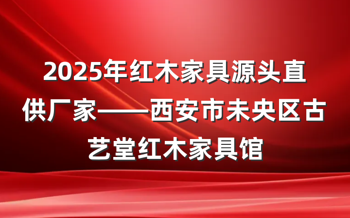 2025年红木家具源头直供厂家——西安市未央区古艺堂红木家具馆