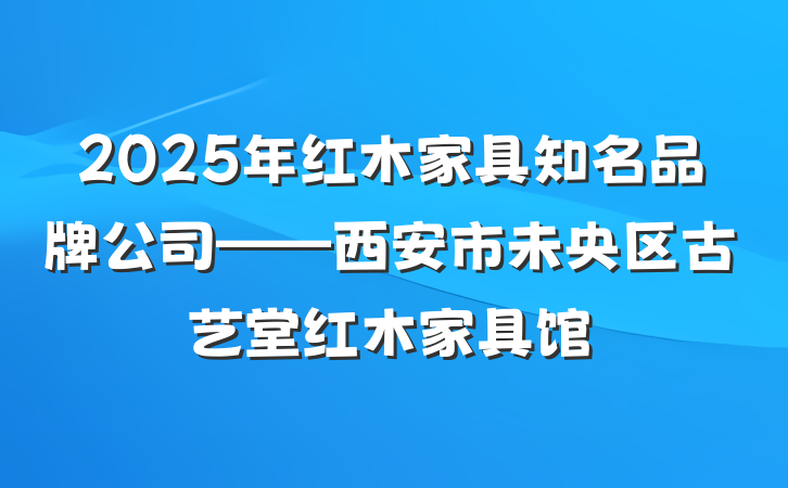 2025年红木家具知名品牌公司——西安市未央区古艺堂红木家具馆