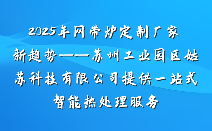 2025年网带炉定制厂家新趋势——苏州工业园区姑苏科技有限公司提供一站式智能热处理服务